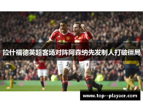 拉什福德英超客场对阵阿森纳先发制人打破僵局