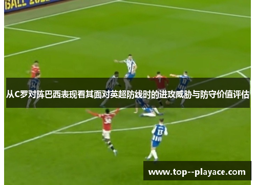 从C罗对阵巴西表现看其面对英超防线时的进攻威胁与防守价值评估 从C罗对阵巴西表现看其面对英超防线时的进攻威胁与防守价值评估
